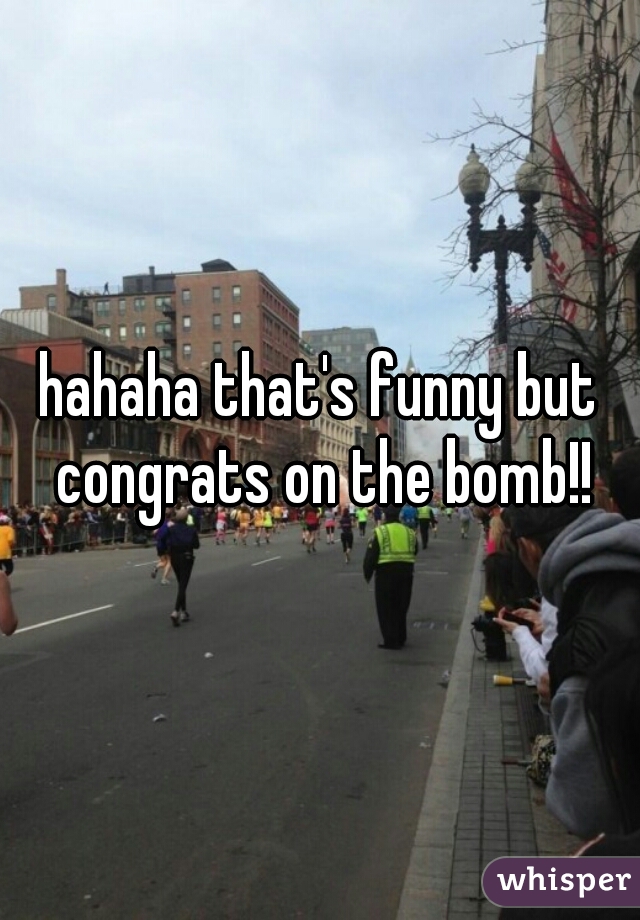 hahaha that's funny but congrats on the bomb!!