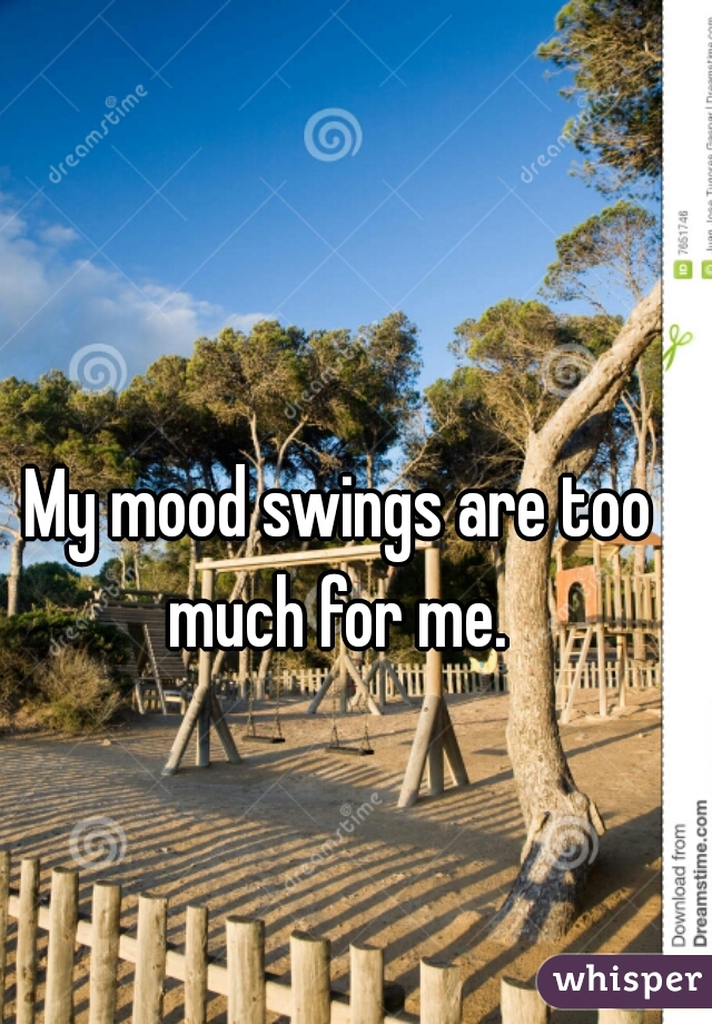 My mood swings are too much for me. 