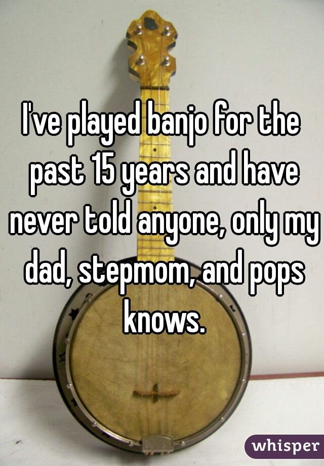 I've played banjo for the past 15 years and have never told anyone, only my dad, stepmom, and pops knows.
