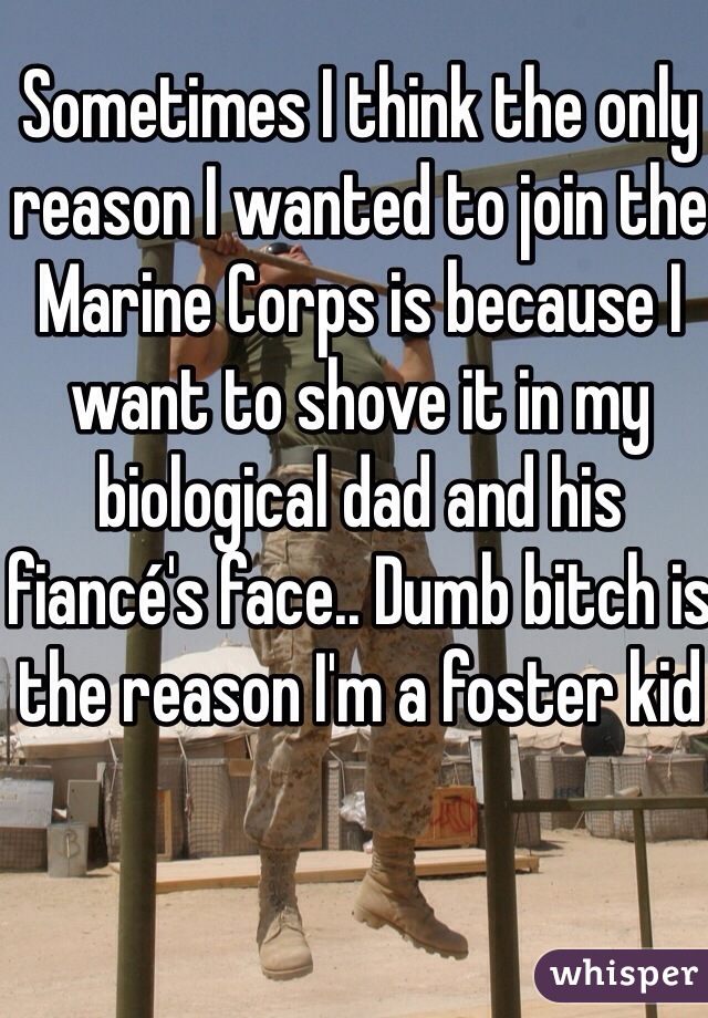 Sometimes I think the only reason I wanted to join the Marine Corps is because I want to shove it in my biological dad and his fiancé's face.. Dumb bitch is the reason I'm a foster kid