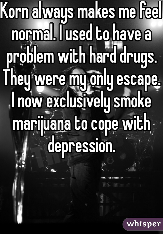Korn always makes me feel normal. I used to have a problem with hard drugs. They were my only escape. I now exclusively smoke marijuana to cope with depression.  