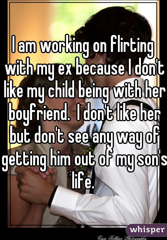 I am working on flirting with my ex because I don't like my child being with her boyfriend.  I don't like her but don't see any way of getting him out of my son's life. 