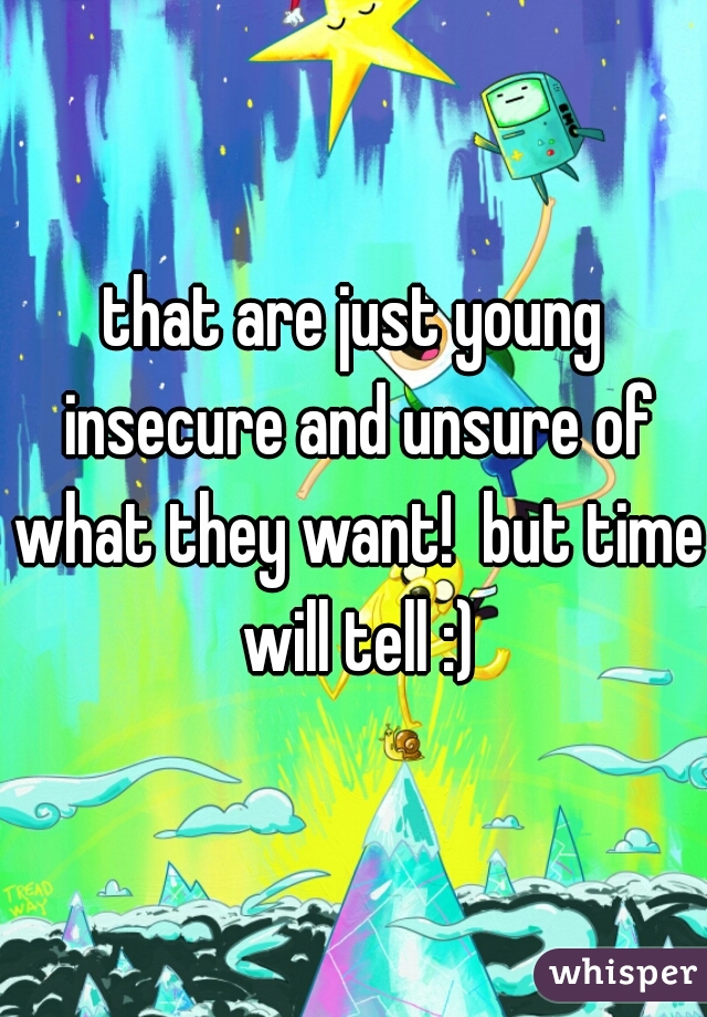 that are just young insecure and unsure of what they want!  but time will tell :)