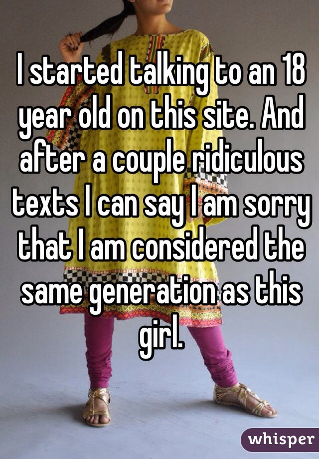 I started talking to an 18 year old on this site. And after a couple ridiculous texts I can say I am sorry that I am considered the same generation as this girl. 