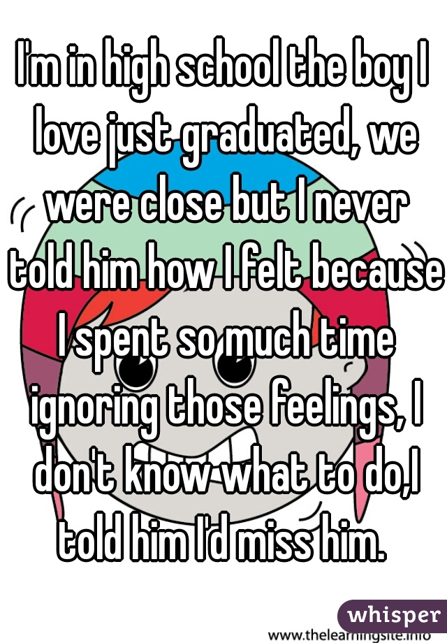 I'm in high school the boy I love just graduated, we were close but I never told him how I felt because I spent so much time ignoring those feelings, I don't know what to do,I told him I'd miss him. 