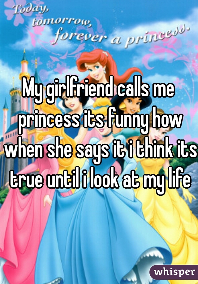 My girlfriend calls me princess its funny how when she says it i think its true until i look at my life