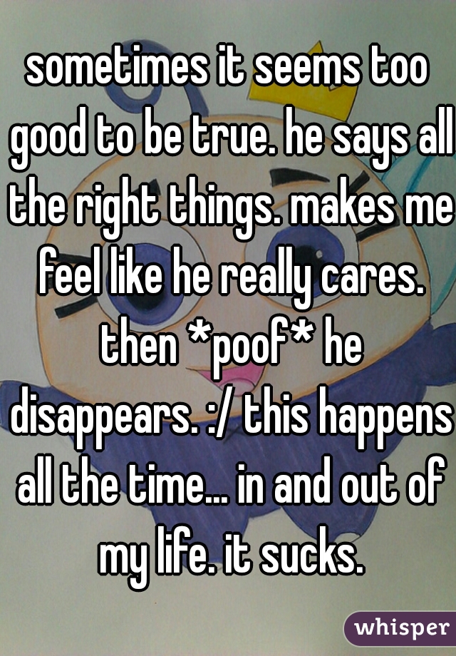 sometimes it seems too good to be true. he says all the right things. makes me feel like he really cares. then *poof* he disappears. :/ this happens all the time... in and out of my life. it sucks.