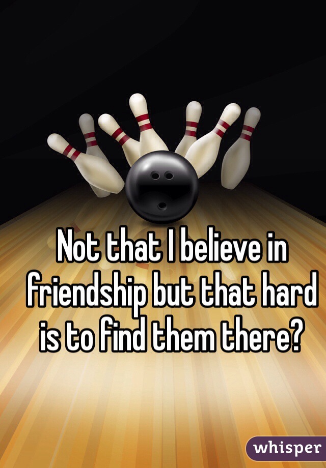 Not that I believe in friendship but that hard is to find them there? 