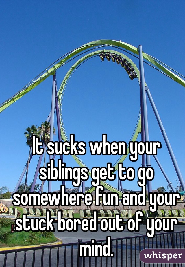 It sucks when your siblings get to go somewhere fun and your stuck bored out of your mind. 