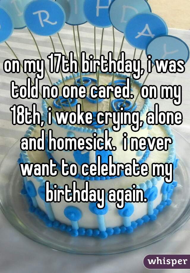 on my 17th birthday, i was told no one cared.  on my 18th, i woke crying, alone and homesick.  i never want to celebrate my birthday again.