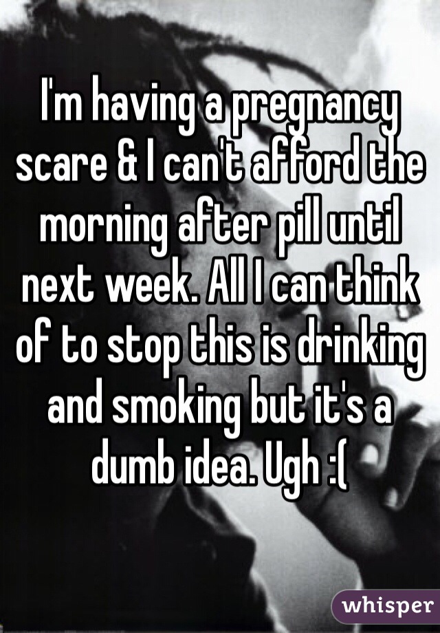 I'm having a pregnancy scare & I can't afford the morning after pill until next week. All I can think of to stop this is drinking and smoking but it's a dumb idea. Ugh :(