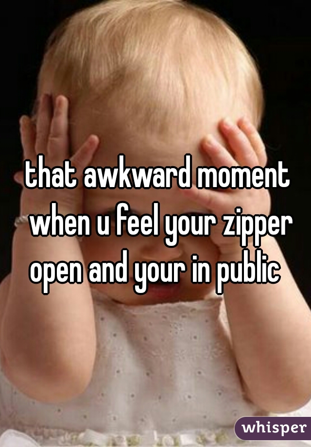 that awkward moment when u feel your zipper open and your in public  