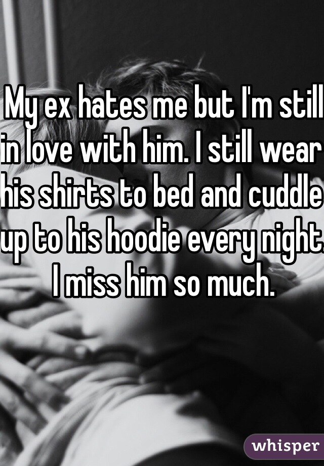 My ex hates me but I'm still in love with him. I still wear his shirts to bed and cuddle up to his hoodie every night. I miss him so much.