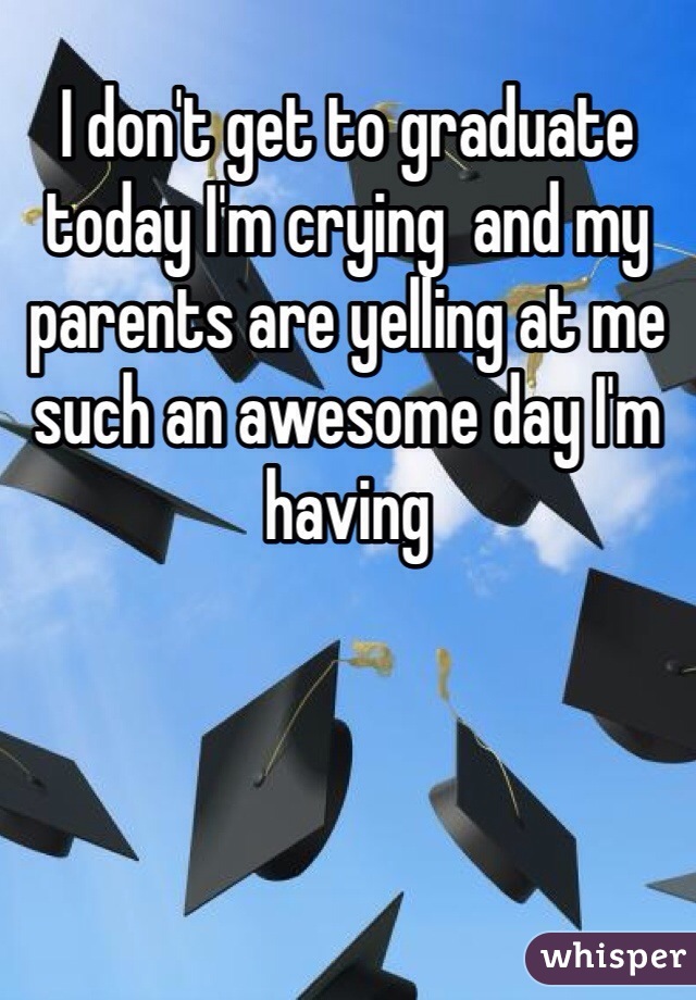 I don't get to graduate today I'm crying  and my parents are yelling at me such an awesome day I'm having 