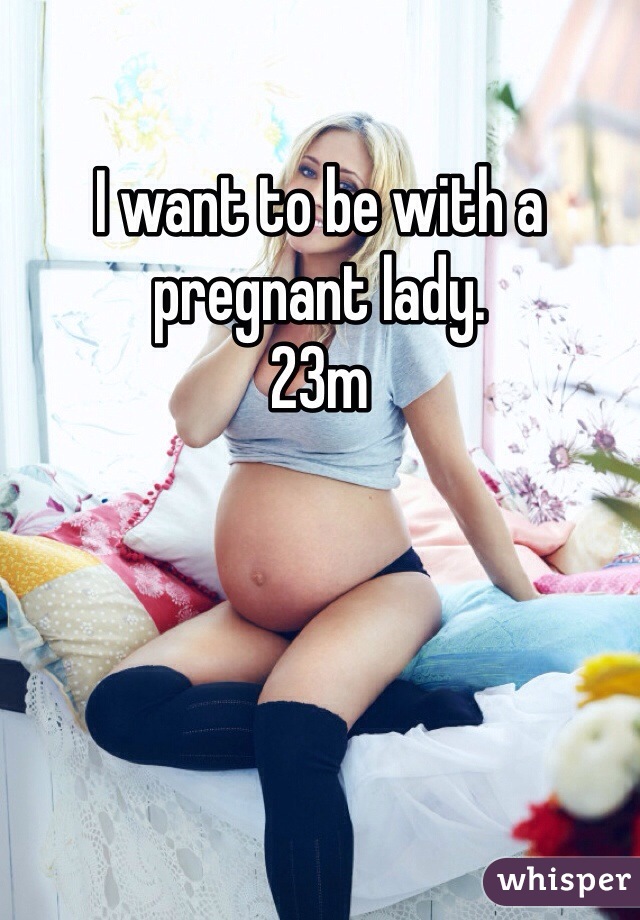 I want to be with a pregnant lady.
23m