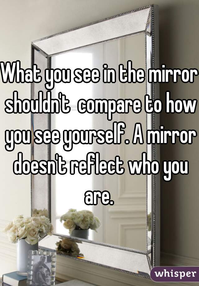 What you see in the mirror shouldn't  compare to how you see yourself. A mirror doesn't reflect who you are. 