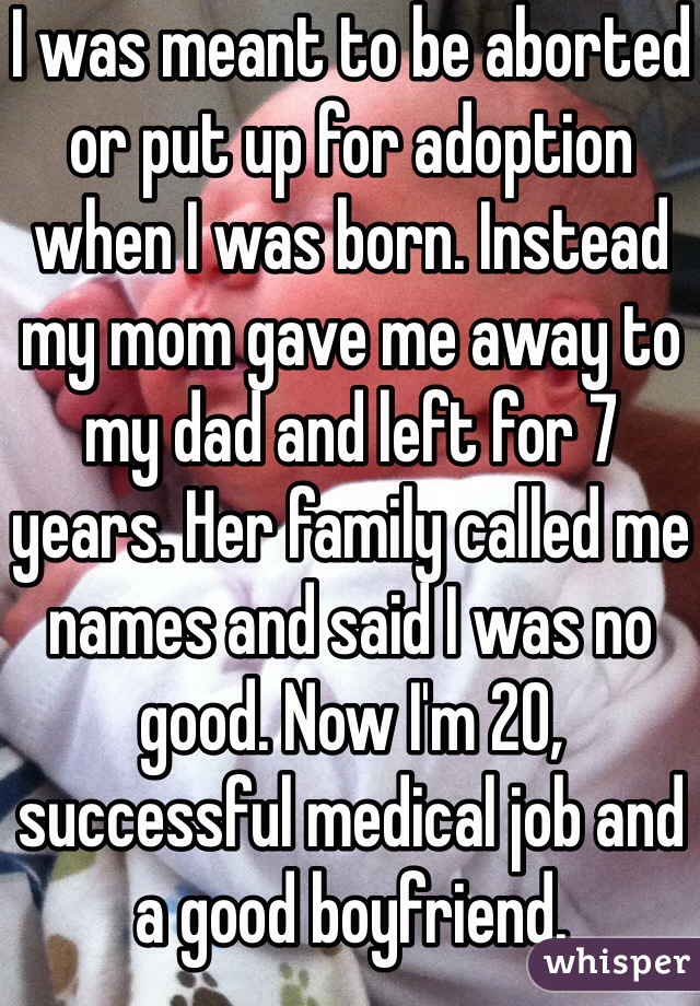 I was meant to be aborted or put up for adoption when I was born. Instead my mom gave me away to my dad and left for 7 years. Her family called me names and said I was no good. Now I'm 20, successful medical job and a good boyfriend. 