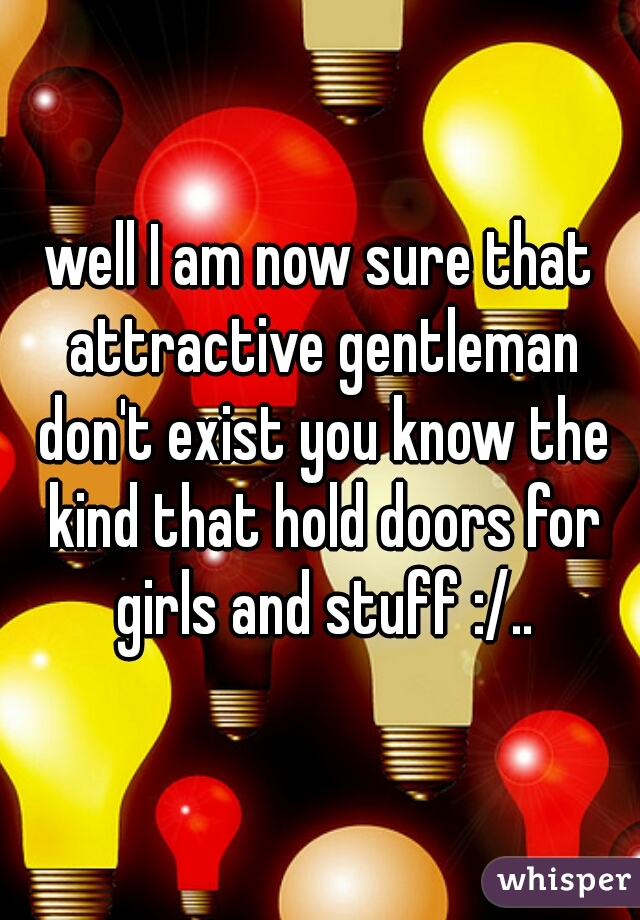 well I am now sure that attractive gentleman don't exist you know the kind that hold doors for girls and stuff :/..