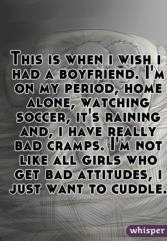 This is when i wish i had a boyfriend. I'm on my period, home alone, watching soccer, it's raining and, i have really bad cramps. I'm not like all girls who get bad attitudes, i just want to cuddle.