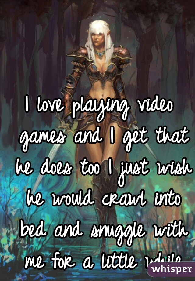 I love playing video games and I get that he does too I just wish he would crawl into bed and snuggle with me for a little while
