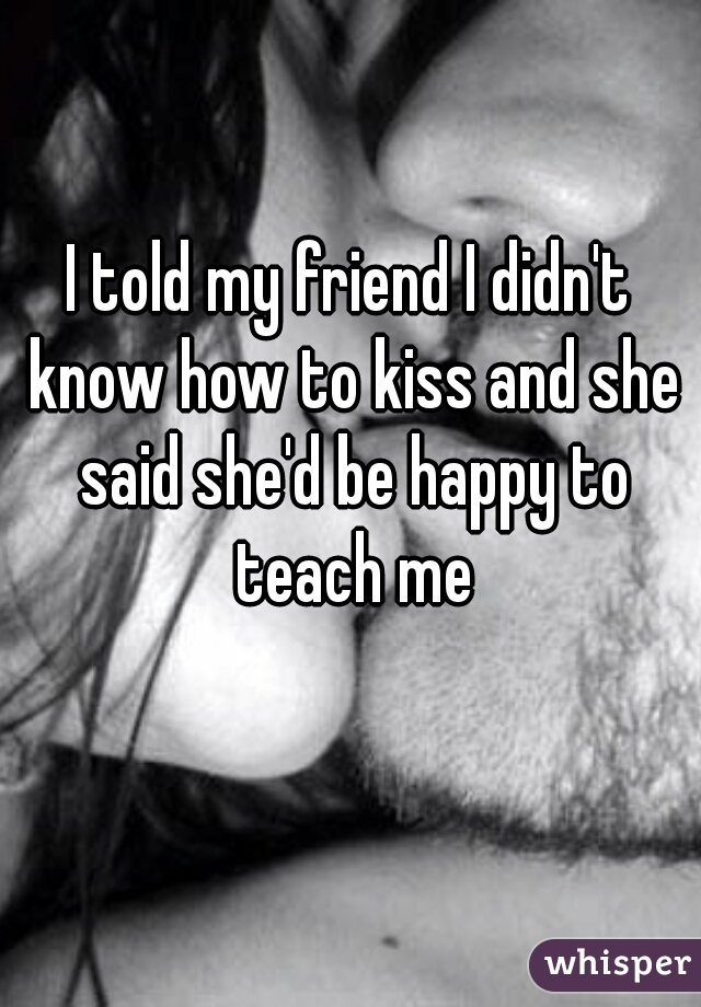 I told my friend I didn't know how to kiss and she said she'd be happy to teach me