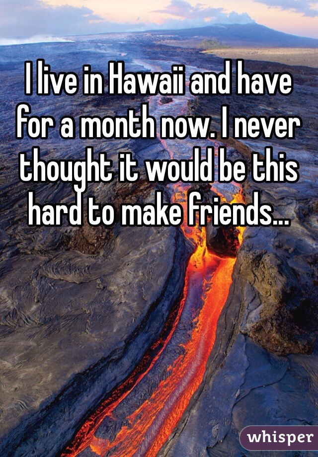 I live in Hawaii and have for a month now. I never thought it would be this hard to make friends...