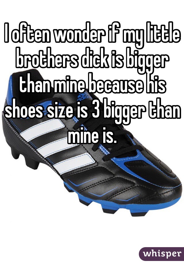 I often wonder if my little brothers dick is bigger than mine because his shoes size is 3 bigger than mine is. 