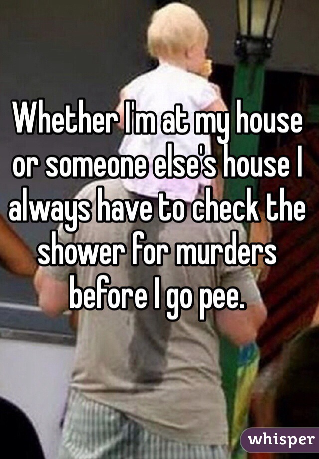 Whether I'm at my house or someone else's house I always have to check the shower for murders before I go pee. 