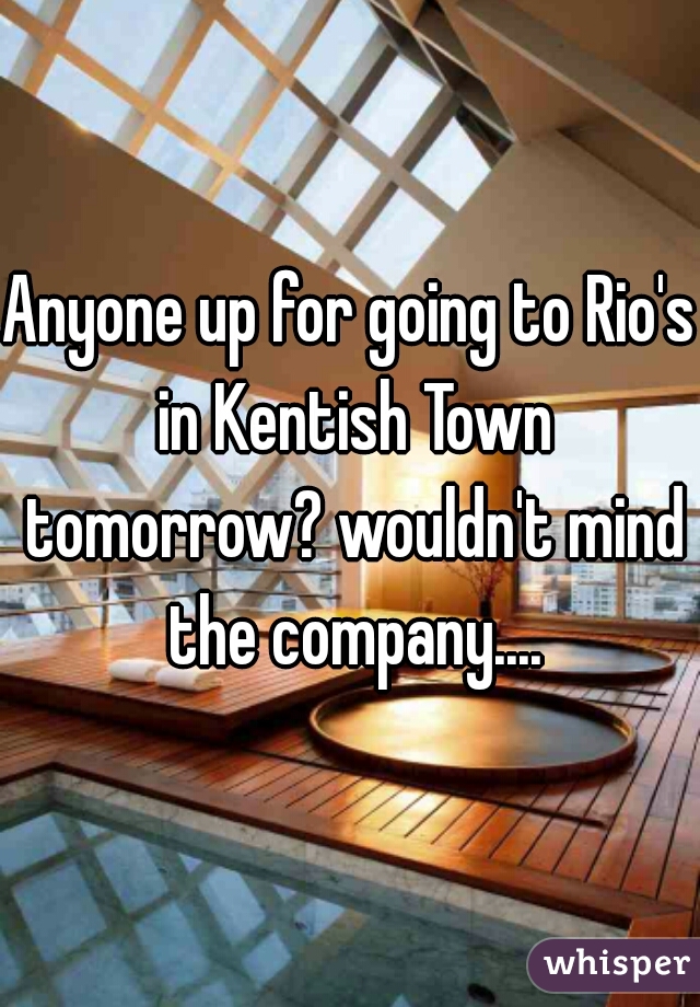 Anyone up for going to Rio's in Kentish Town tomorrow? wouldn't mind the company....