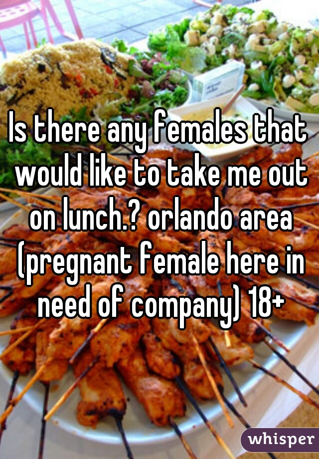 Is there any females that would like to take me out on lunch.? orlando area (pregnant female here in need of company) 18+