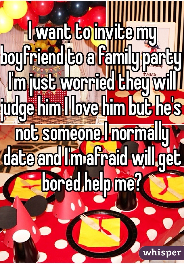 I want to invite my boyfriend to a family party I'm just worried they will judge him I love him but he's not someone I normally date and I'm afraid will get bored help me?