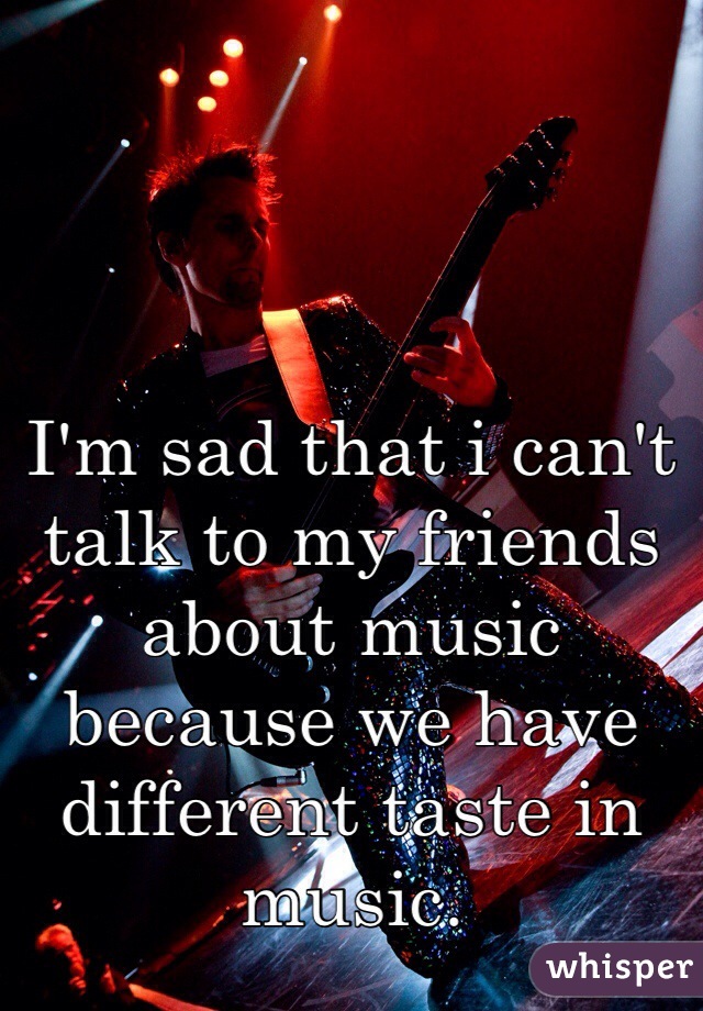 I'm sad that i can't talk to my friends about music because we have different taste in music.