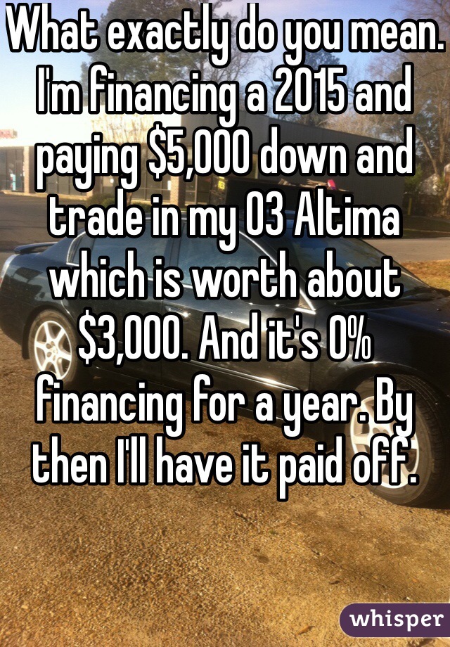 What exactly do you mean. I'm financing a 2015 and paying $5,000 down and trade in my 03 Altima which is worth about $3,000. And it's 0% financing for a year. By then I'll have it paid off.