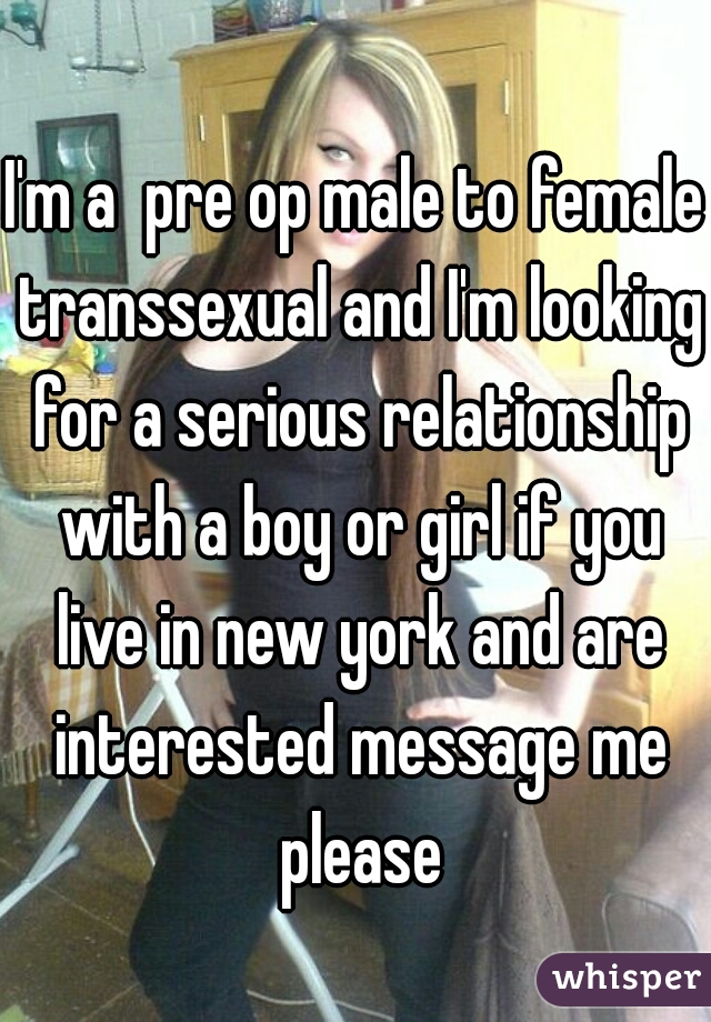 I'm a  pre op male to female transsexual and I'm looking for a serious relationship with a boy or girl if you live in new york and are interested message me please