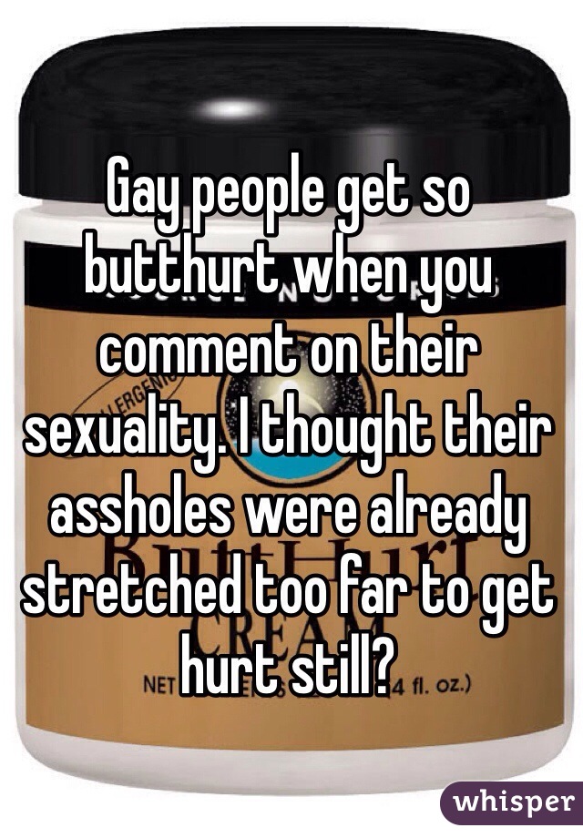 Gay people get so butthurt when you comment on their sexuality. I thought their assholes were already stretched too far to get hurt still?
