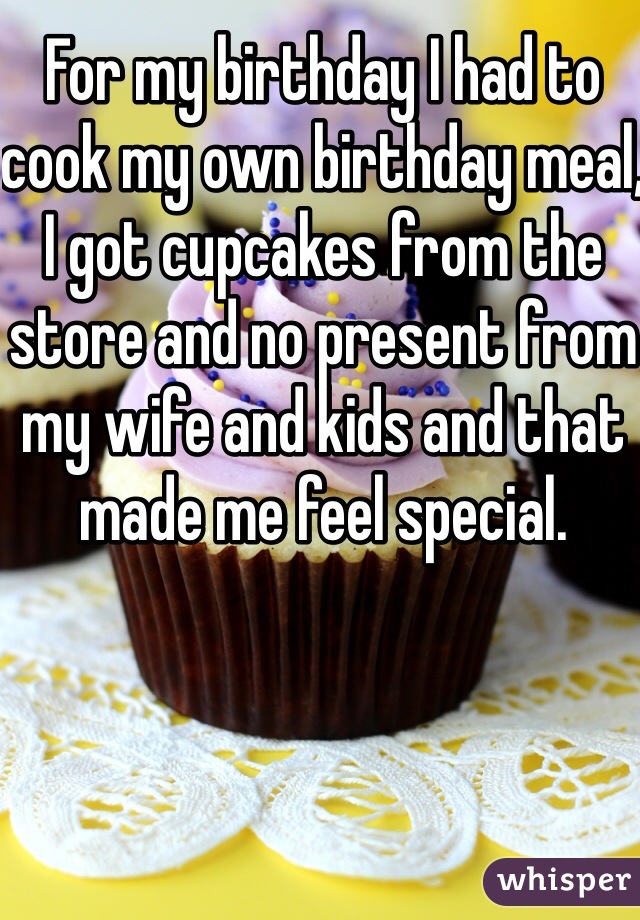 For my birthday I had to cook my own birthday meal, I got cupcakes from the store and no present from my wife and kids and that made me feel special.