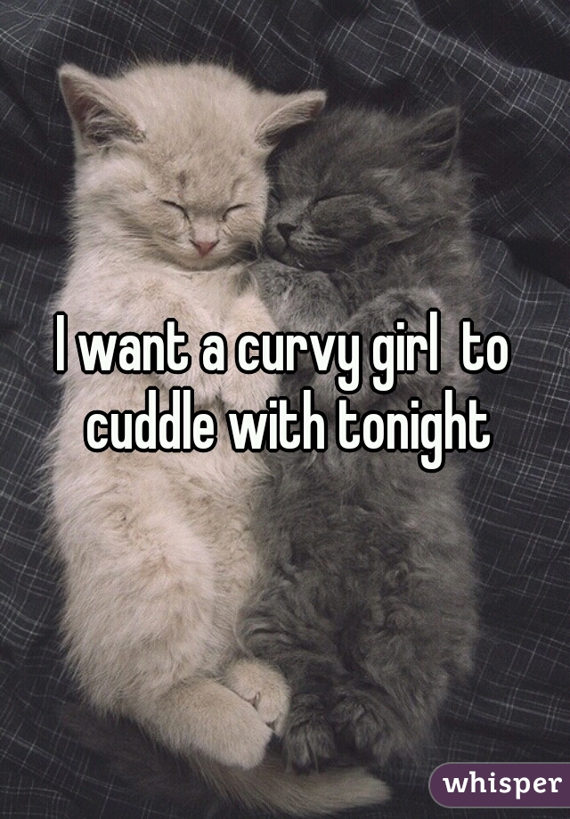 I want a curvy girl  to cuddle with tonight