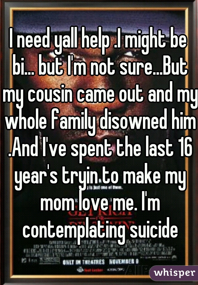I need yall help .I might be bi... but I'm not sure...But my cousin came out and my whole family disowned him .And I've spent the last 16 year's tryin to make my mom love me. I'm contemplating suicide