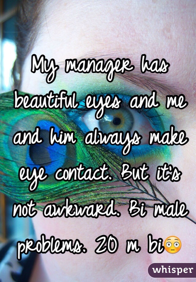 My manager has beautiful eyes and me and him always make eye contact. But it's not awkward. Bi male problems. 20 m bi😳