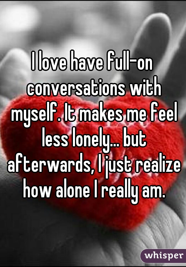 I love have full-on conversations with myself. It makes me feel less lonely... but afterwards, I just realize how alone I really am.