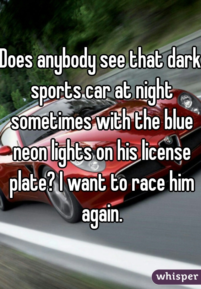 Does anybody see that dark sports car at night sometimes with the blue neon lights on his license plate? I want to race him again.