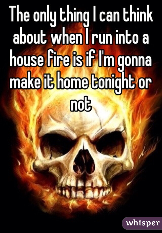 The only thing I can think about when I run into a house fire is if I'm gonna make it home tonight or not