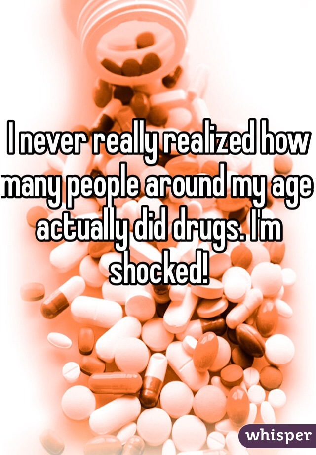 I never really realized how many people around my age actually did drugs. I'm shocked!
