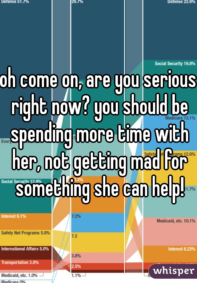 oh come on, are you serious right now? you should be spending more time with her, not getting mad for something she can help!