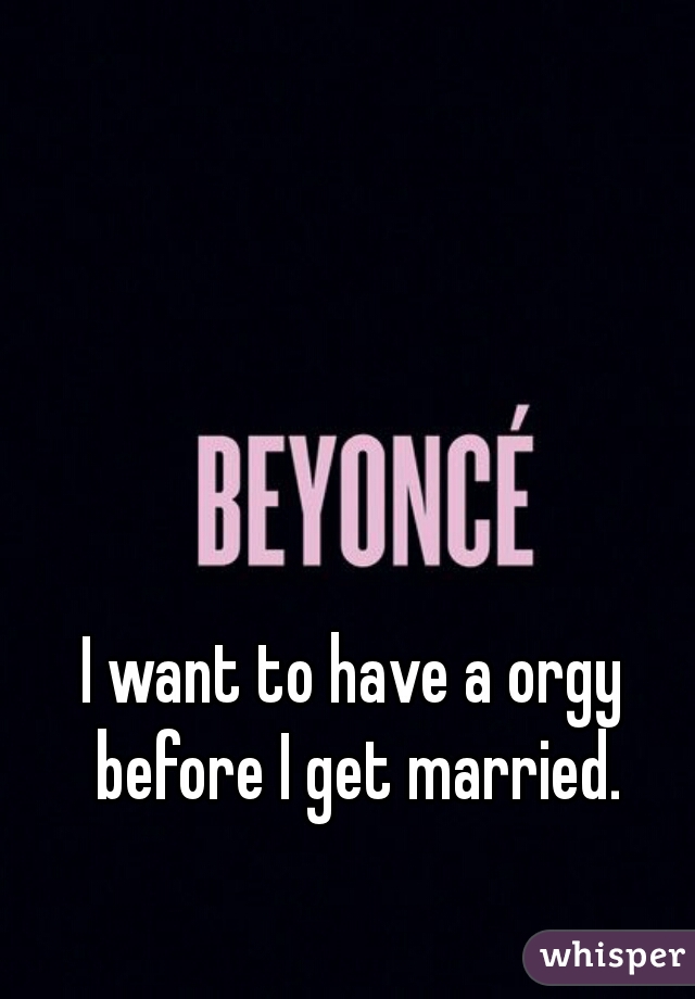I want to have a orgy before I get married.