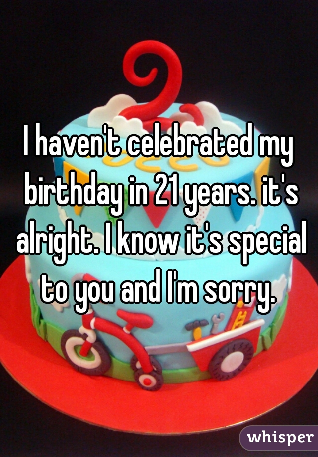 I haven't celebrated my birthday in 21 years. it's alright. I know it's special to you and I'm sorry. 