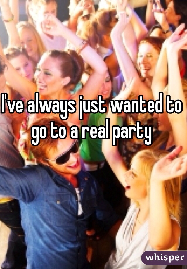 I've always just wanted to go to a real party 