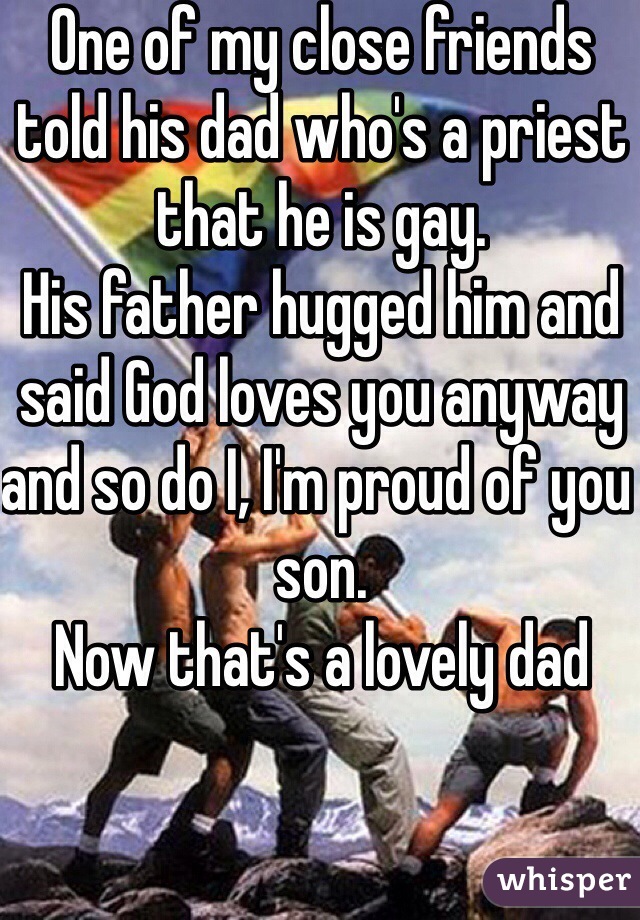 One of my close friends told his dad who's a priest that he is gay.
His father hugged him and said God loves you anyway and so do I, I'm proud of you son.
Now that's a lovely dad 
