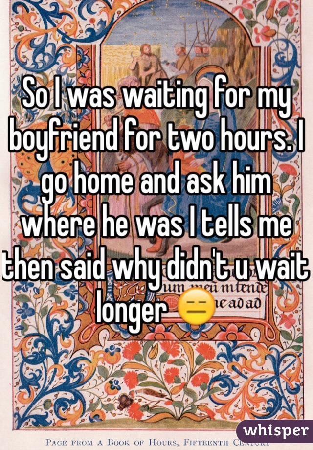So I was waiting for my boyfriend for two hours. I go home and ask him where he was I tells me then said why didn't u wait longer 😑