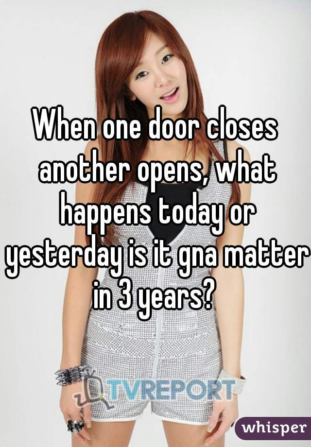 When one door closes another opens, what happens today or yesterday is it gna matter in 3 years? 